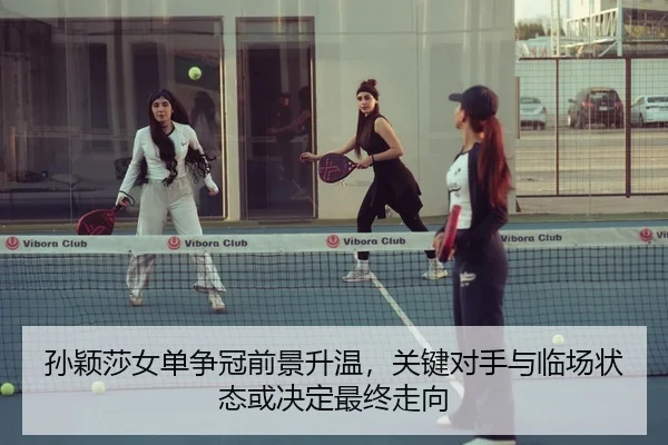 孙颖莎女单争冠前景升温，关键对手与临场状态或决定最终走向